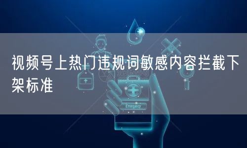 视频号上热门违规词敏感内容拦截下架标准