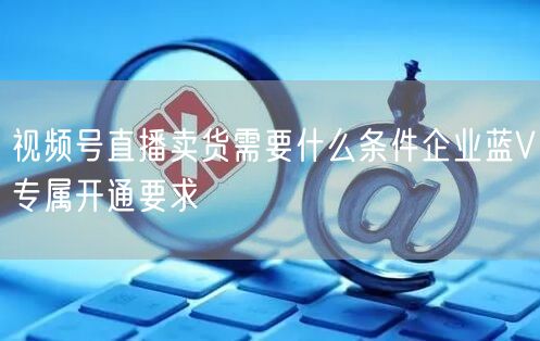 视频号直播卖货需要什么条件企业蓝V专属开通要求