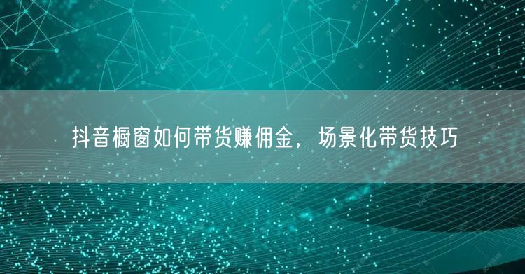 抖音橱窗如何带货赚佣金，场景化带货技巧