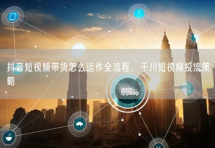 抖音短视频带货怎么运作全流程，千川短视频投流策略