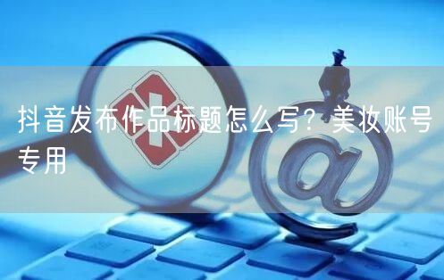 抖音发布作品标题怎么写？美妆账号专用