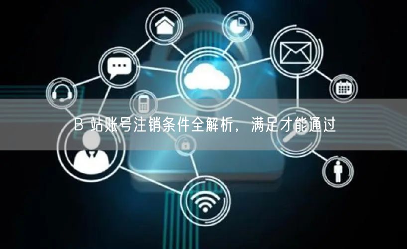B 站账号注销条件全解析，满足才能通过
