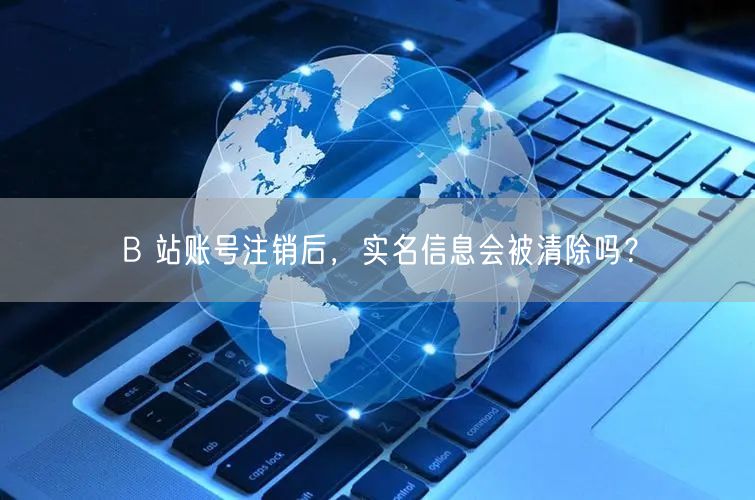 B 站账号注销后，实名信息会被清除吗？