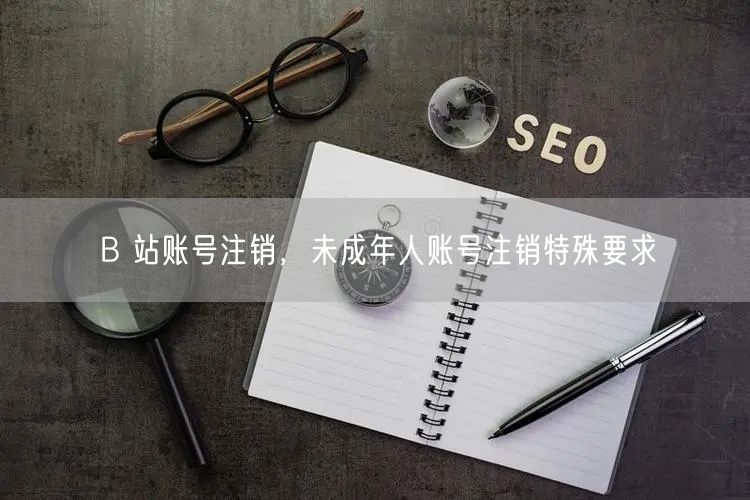 B 站账号注销，未成年人账号注销特殊要求