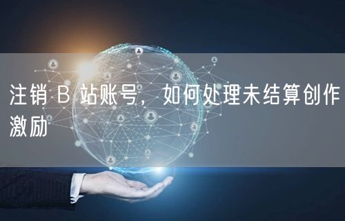 注销 B 站账号，如何处理未结算创作激励