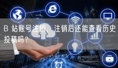 B 站账号注销，注销后还能查看历史投稿吗？