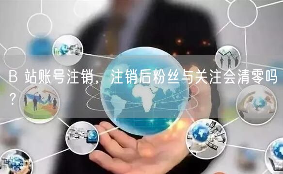 B 站账号注销，注销后粉丝与关注会清零吗？