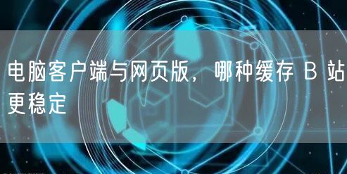 电脑客户端与网页版，哪种缓存 B 站更稳定