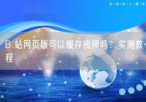 B 站网页版可以缓存视频吗？实测教程