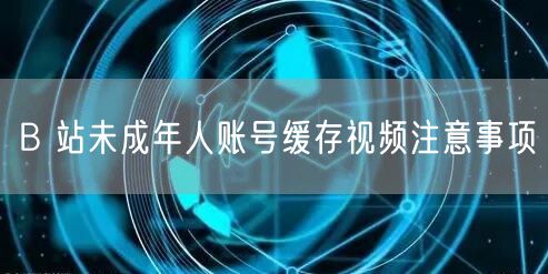 B 站未成年人账号缓存视频注意事项
