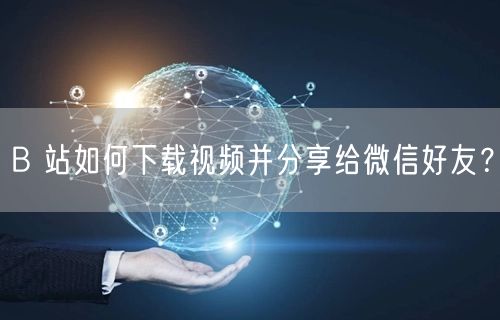 B 站如何下载视频并分享给微信好友？