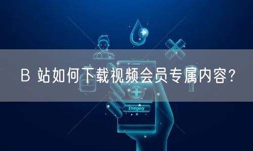 B 站如何下载视频会员专属内容？