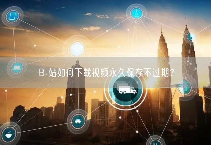 B 站如何下载视频永久保存不过期？