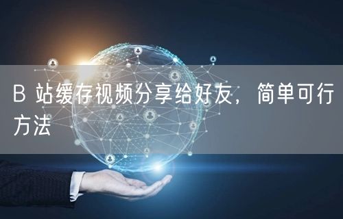 B 站缓存视频分享给好友，简单可行方法