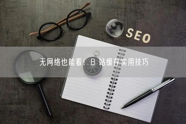 无网络也能看！B 站缓存实用技巧