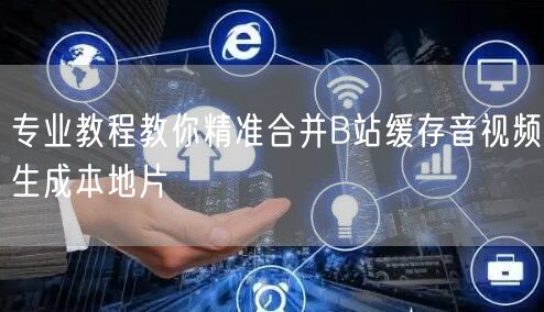 专业教程教你精准合并B站缓存音视频生成本地片
