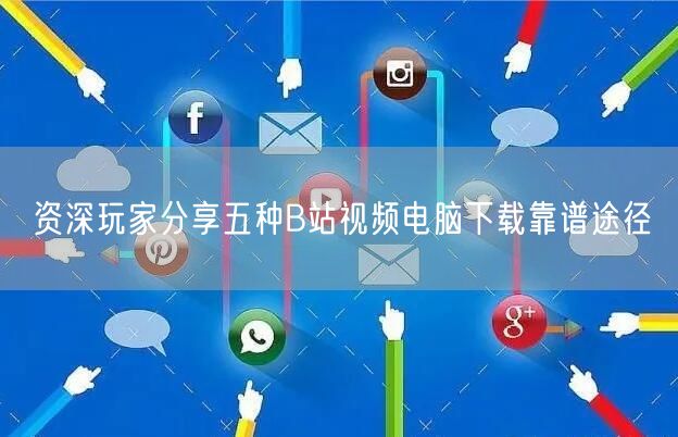 资深玩家分享五种B站视频电脑下载靠谱途径