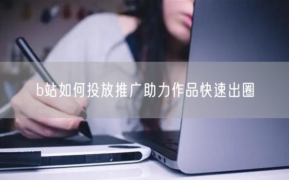 b站如何投放推广助力作品快速出圈