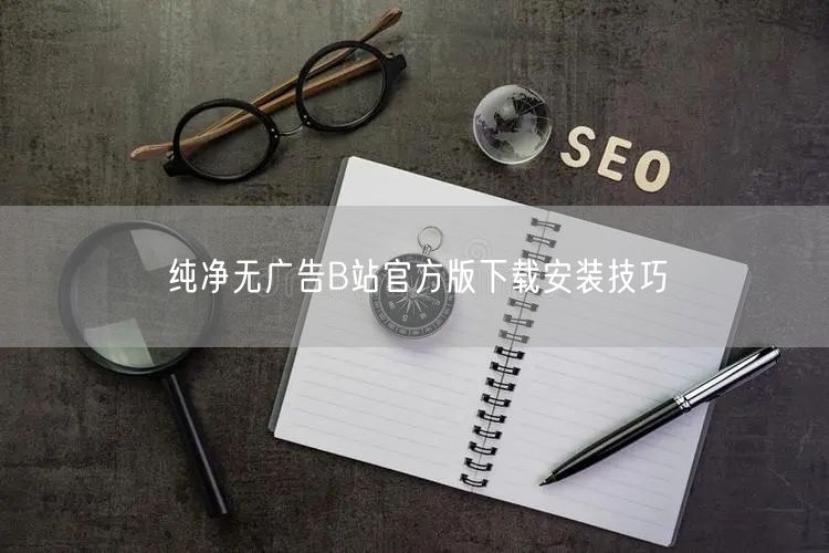 纯净无广告B站官方版下载安装技巧
