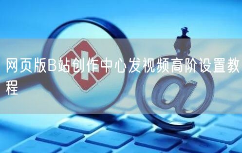 网页版B站创作中心发视频高阶设置教程